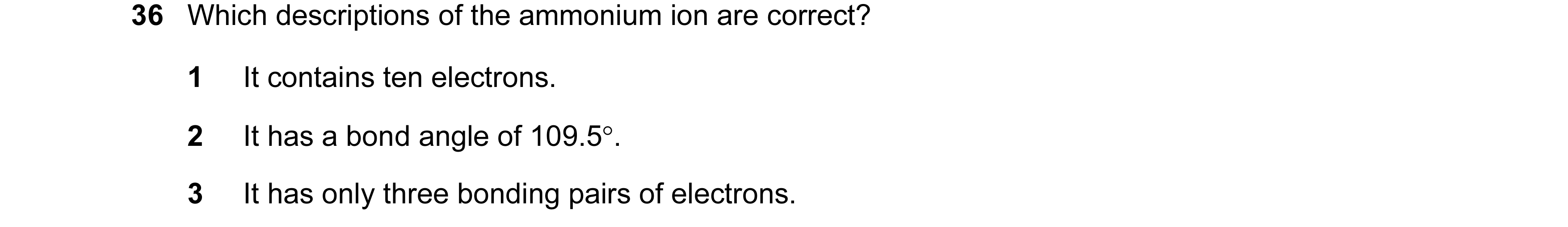 Question 56: Which descriptions of the ammonium ion are correct? 1 It contains ten electrons. 2 It has a bond angle of 109.5°. 3 It has only three bondi…