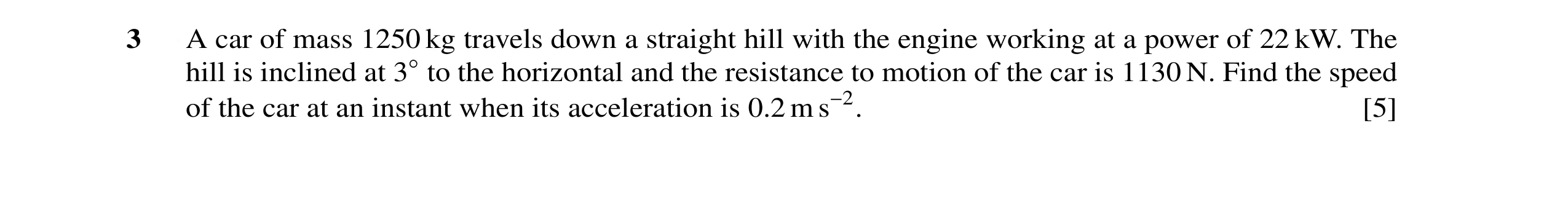 Question 2: A car of mass 1250 kg travels down a straight hill with the engine working at a power of 22 kW. The hill is inclined at 3◦to the horizontal…