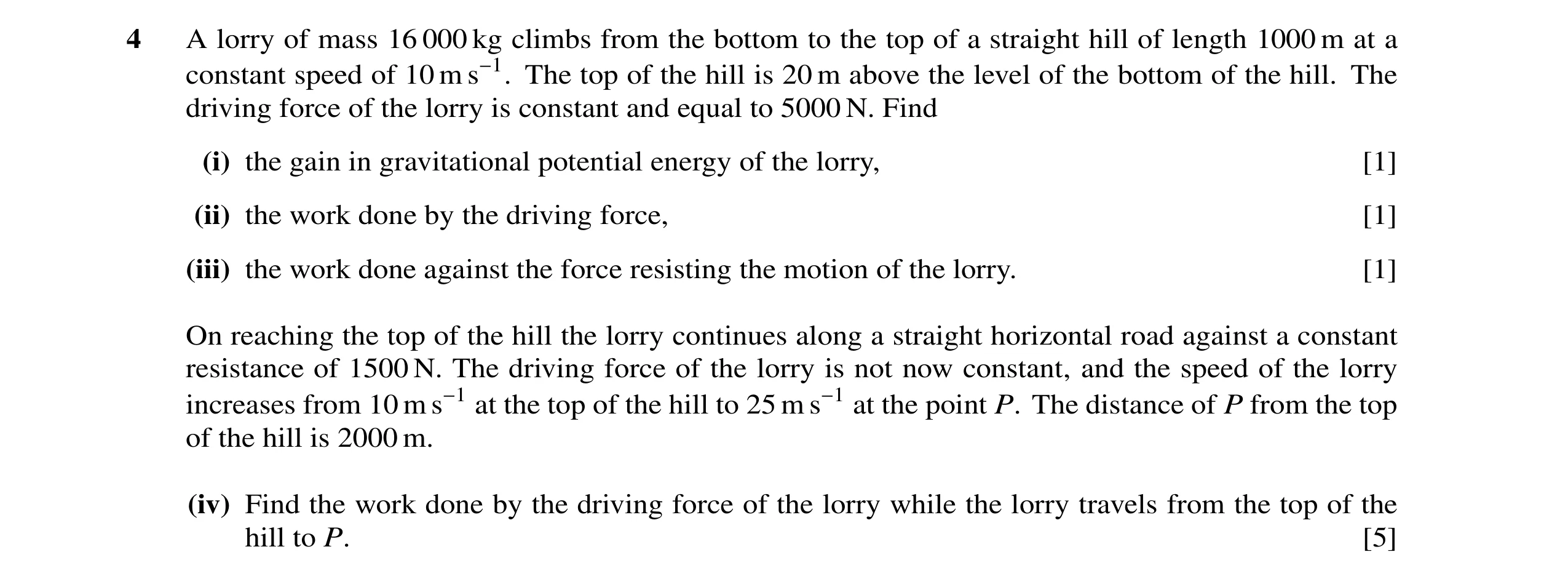 Question 1: A lorry of mass 16 000 kg climbs from the bottom to the top of a straight hill of length 1000 m at a constant speed of 10 m s−1. The top of…
