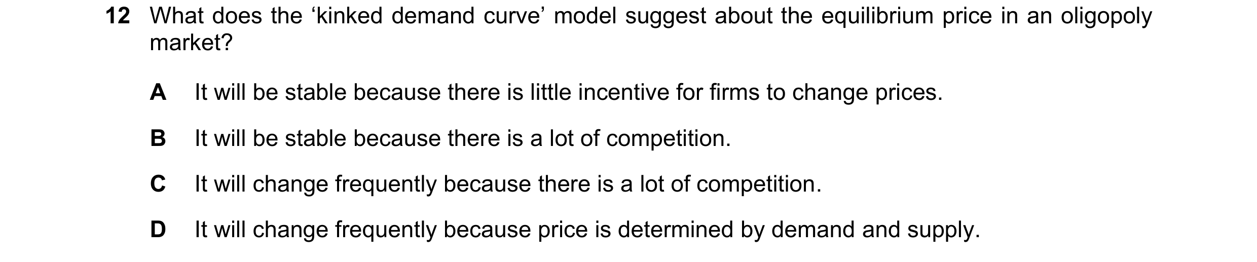 Question 156: What does the ‘kinked demand curve’ model suggest about the equilibrium price in an oligopoly market? A It will be stable because there is …