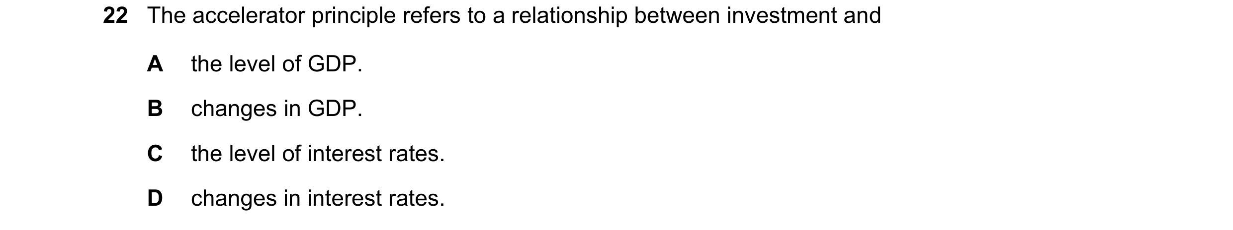 Question 61: The accelerator principle refers to a relationship between investment and A the level of GDP. B changes in GDP. C the level of interest rat…