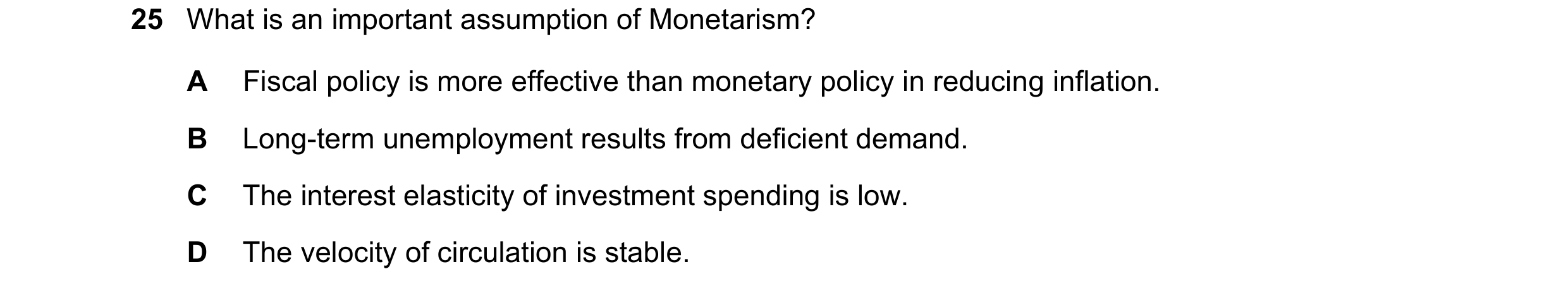 Question 133: What is an important assumption of Monetarism? A Fiscal policy is more effective than monetary policy in reducing inflation. B Long-term un…