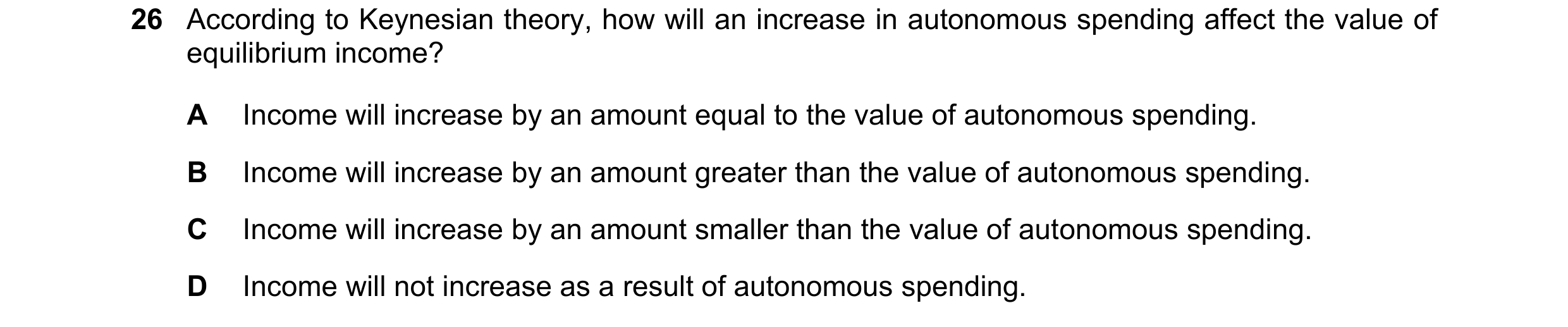 Question 97: According to Keynesian theory, how will an increase in autonomous spending affect the value of equilibrium income? A Income will increase b…
