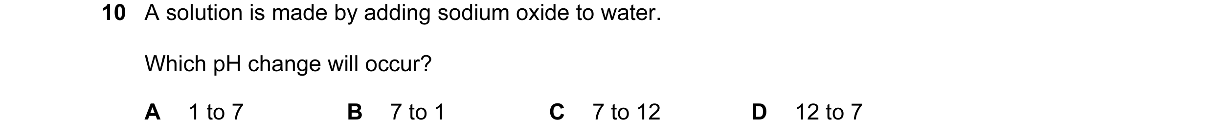 Question 5: A solution is made by adding sodium oxide to water. Which pH change will occur? A 1 to 7 B 7 to 1 C 7 to 12 D 12 to 7
