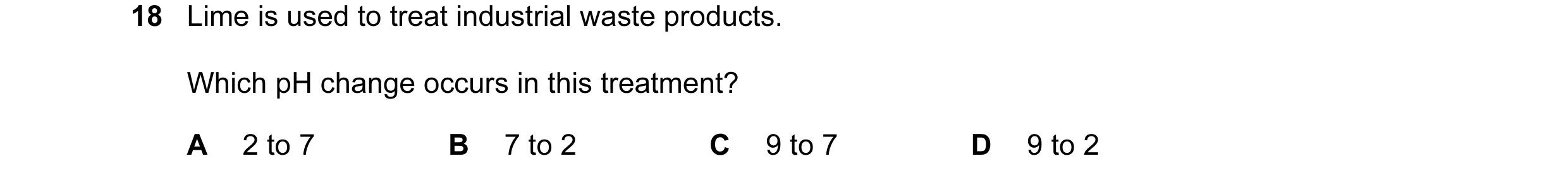 Question 7: Lime is used to treat industrial waste products. Which pH change occurs in this treatment? A 2 to 7 B 7 to 2 C 9 to 7 D 9 to 2