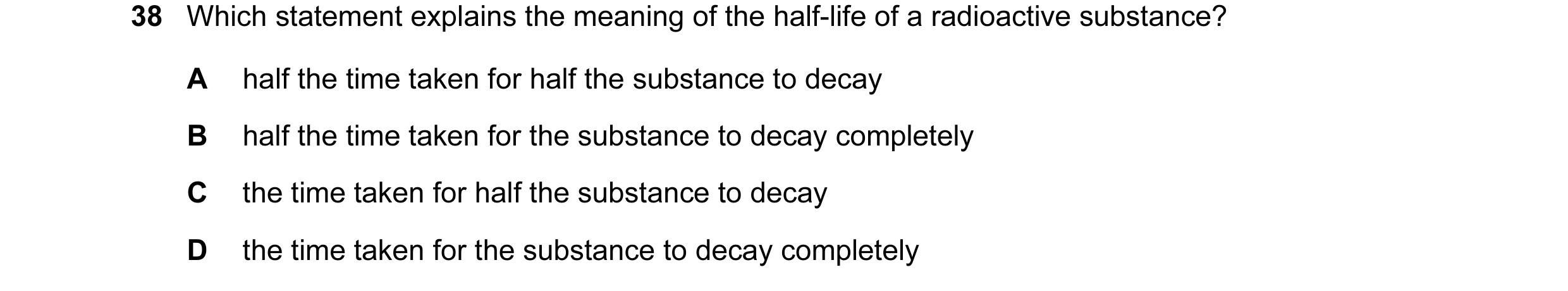 Question 10: Which statement explains the meaning of the half-life of a radioactive substance? A half the time taken for half the substance to decay B h…