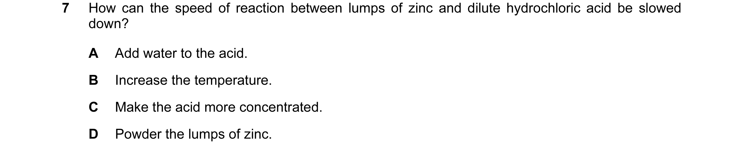 Question 5: How can the speed of reaction between lumps of zinc and dilute hydrochloric acid be slowed down? A Add water to the acid. B Increase the te…