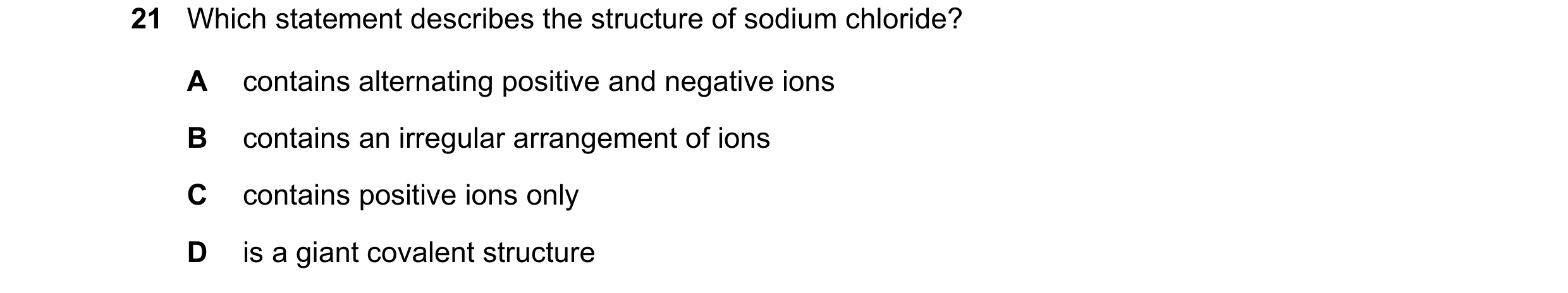 Question 3: Which statement describes the structure of sodium chloride? A contains alternating positive and negative ions B contains an irregular arran…