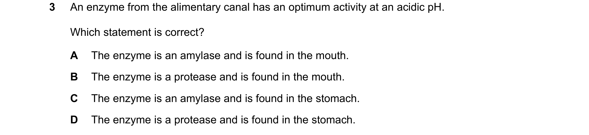 Question 1: An enzyme from the alimentary canal has an optimum activity at an acidic pH. Which statement is correct? A The enzyme is an amylase and is …