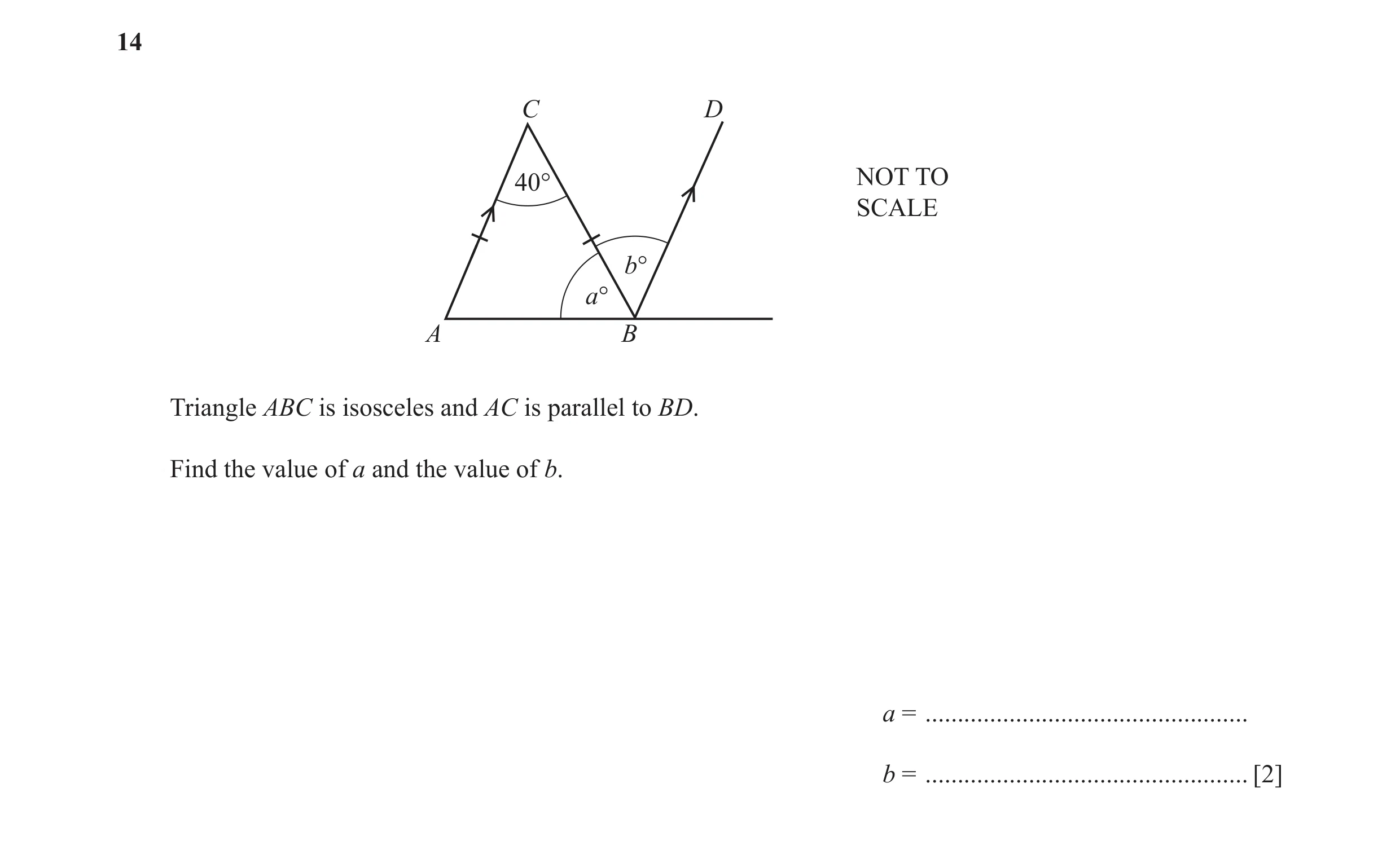 Question 60: C D 40° NOT TO SCALE b° a° A B Triangle ABC is isosceles and AC is parallel to BD. Find the value of a and the value of b. a = ............…