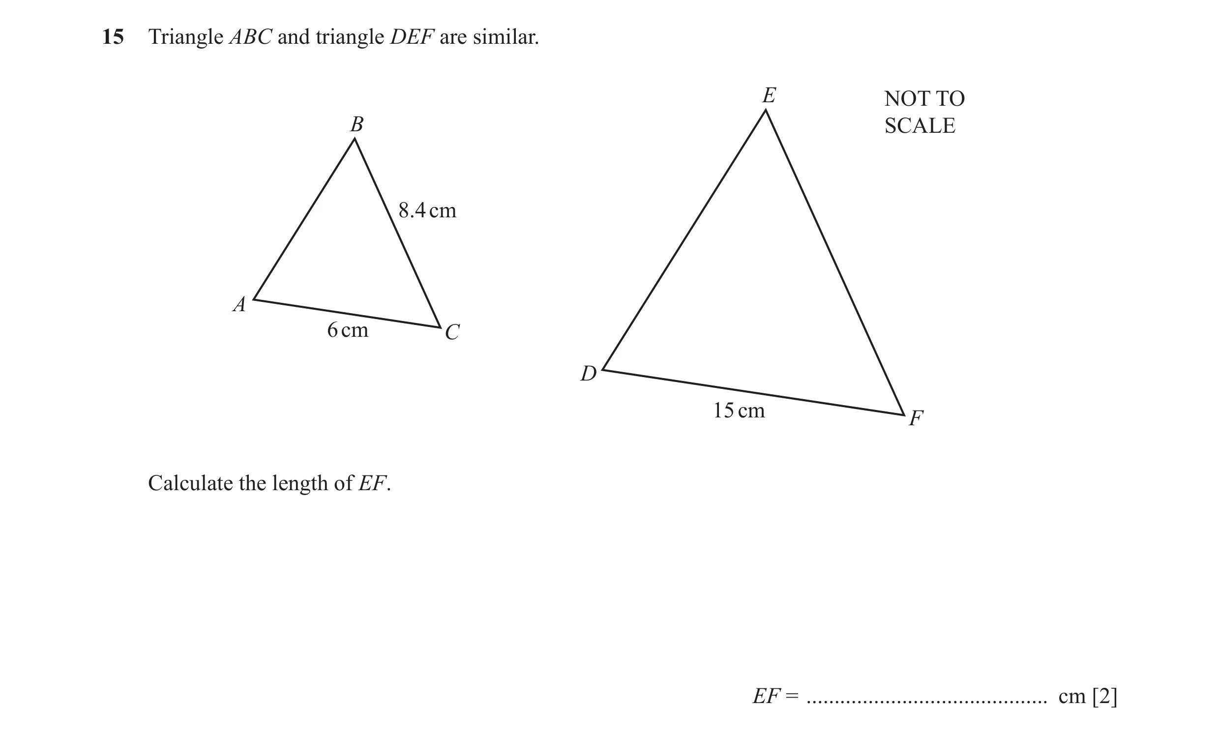 Question 9: Triangle ABC and triangle DEF are similar. E NOT TO B SCALE 8.4 cm A 6 cm C D 15 cm F Calculate the length of EF. EF = ....................…
