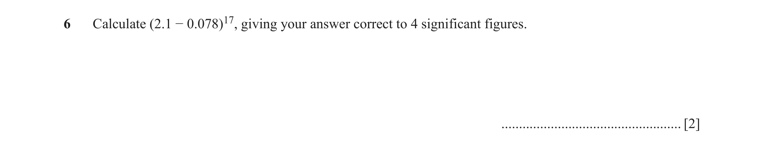 Question 18: Calculate (2.1 − 0.078)17, giving your answer correct to 4 significant figures. ................................................... [2]