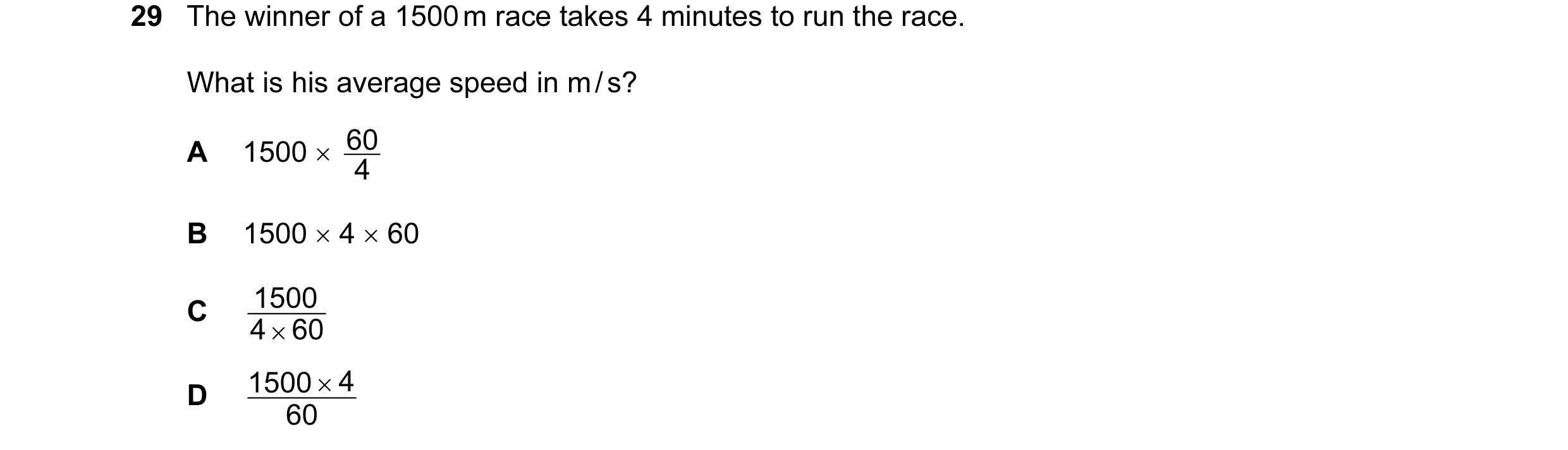Question 7: The winner of a 1500 m race takes 4 minutes to run the race. What is his average speed in m / s? A 1500 × 4 60 B 1500 × 4 × 60 1500 C 4 × 6…