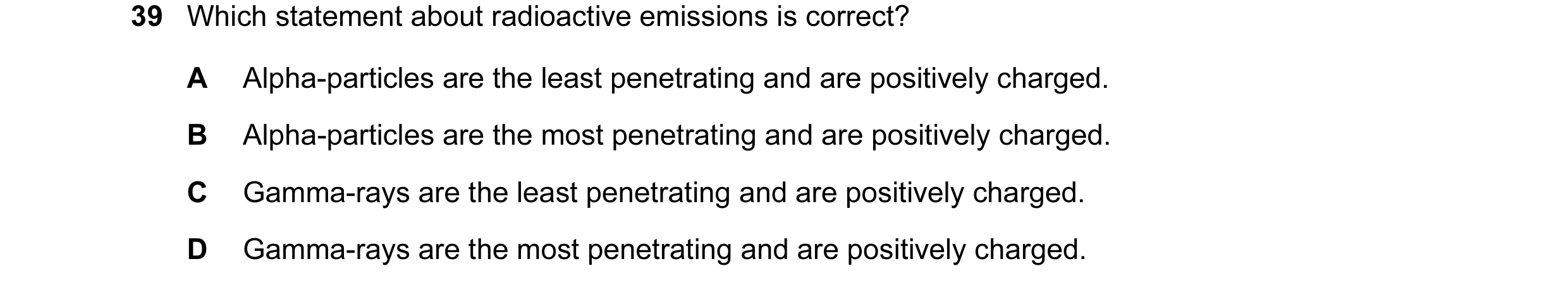 Question 14: Which statement about radioactive emissions is correct? A Alpha-particles are the least penetrating and are positively charged. B Alpha-par…