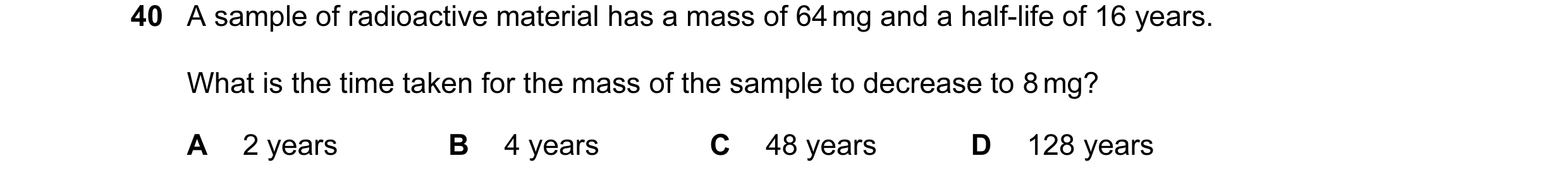 Question 15: A sample of radioactive material has a mass of 64 mg and a half-life of 16 years. What is the time taken for the mass of the sample to decr…