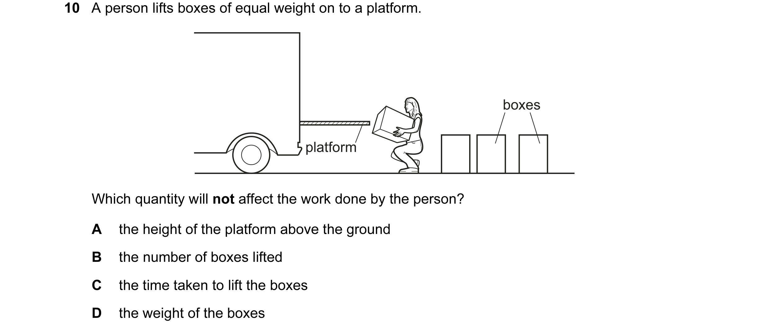 Question 50: A person lifts boxes of equal weight on to a platform. boxes platform Which quantity will not affect the work done by the person? A the hei…