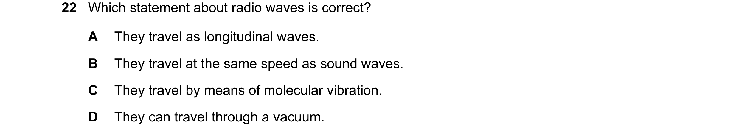 Question 9: Which statement about radio waves is correct? A They travel as longitudinal waves. B They travel at the same speed as sound waves. C They t…