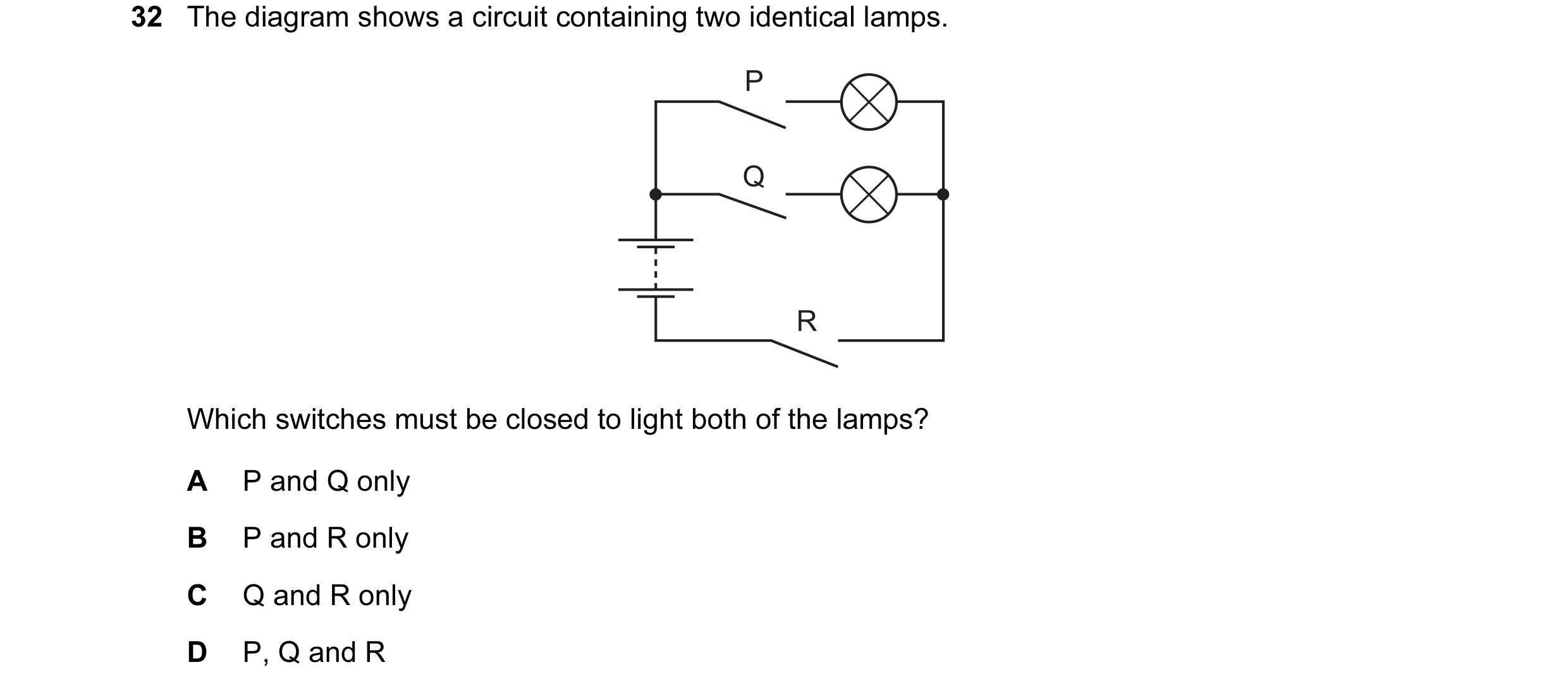 Question 92: The diagram shows a circuit containing two identical lamps. P Q R Which switches must be closed to light both of the lamps? A P and Q only …