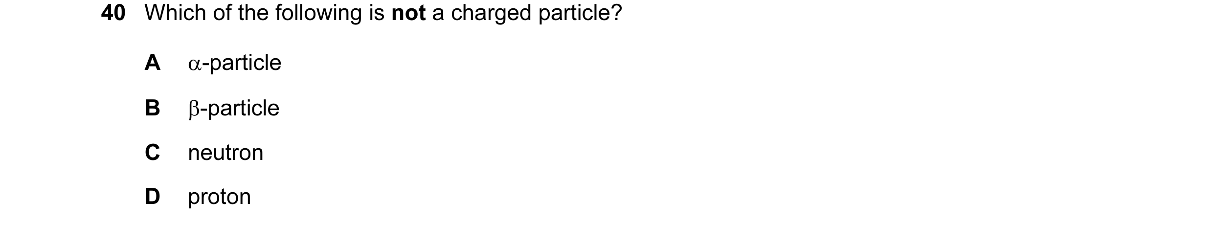 Question 42: Which of the following is not a charged particle? A α-particle B β-particle C neutron D proton