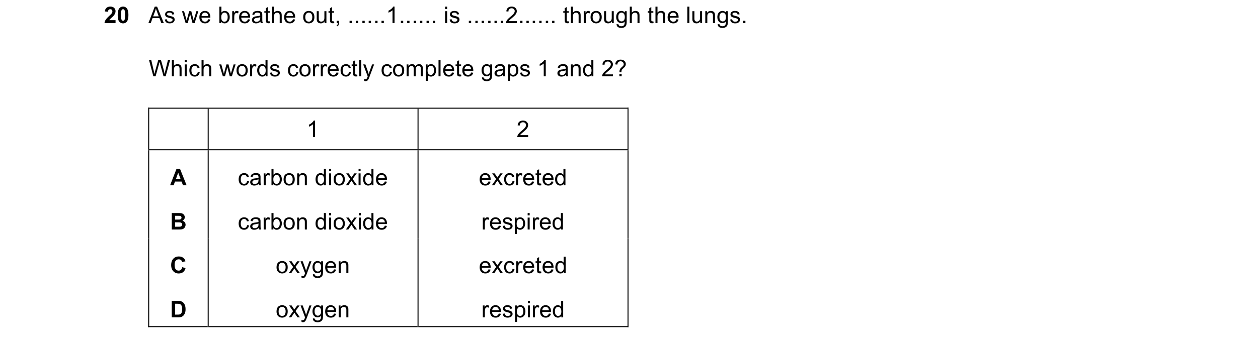 Question 3: As we breathe out, ......1...... is ......2...... through the lungs. Which words correctly complete gaps 1 and 2? 1 2 A carbon dioxide excr…