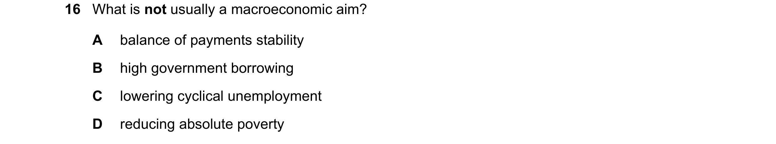 Question 42: What is not usually a macroeconomic aim? A balance of payments stability B high government borrowing C lowering cyclical unemployment D red…