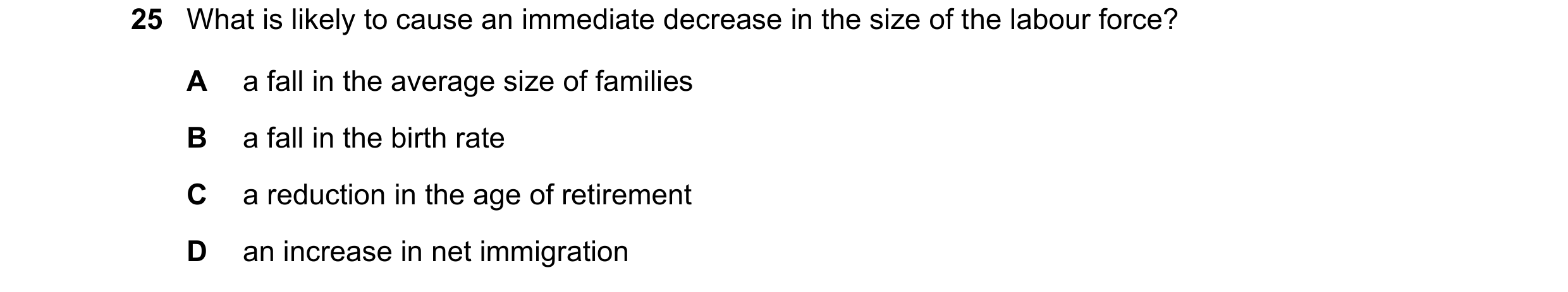 Question 143: What is likely to cause an immediate decrease in the size of the labour force? A a fall in the average size of families B a fall in the bir…