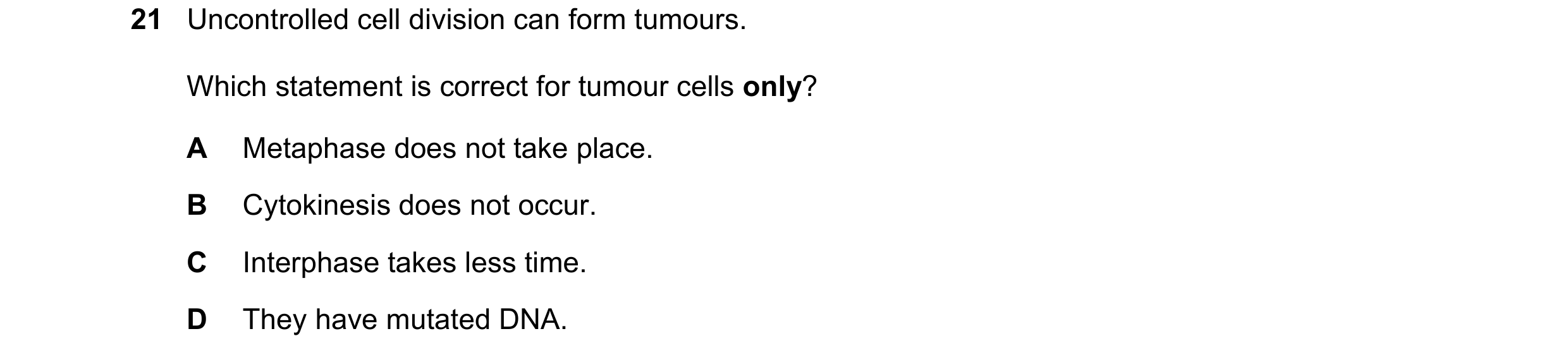Question 89: Uncontrolled cell division can form tumours. Which statement is correct for tumour cells only? A Metaphase does not take place. B Cytokines…