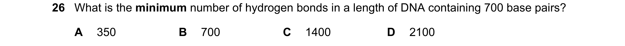 Question 111: What is the minimum number of hydrogen bonds in a length of DNA containing 700 base pairs? A 350 B 700 C 1400 D 2100