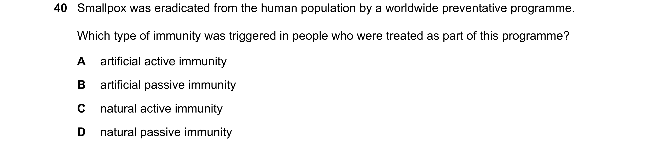 Question 75: Smallpox was eradicated from the human population by a worldwide preventative programme. Which type of immunity was triggered in people who…