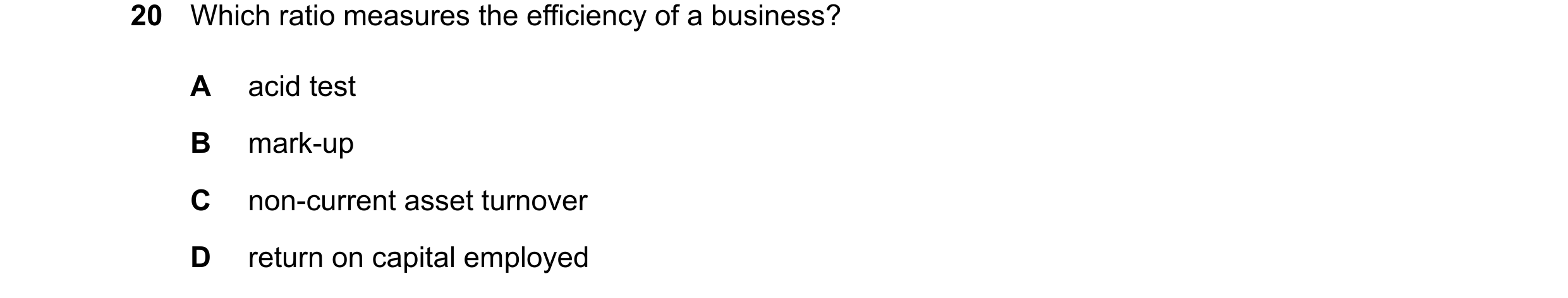 Question 331: Which ratio measures the efficiency of a business? A acid test B mark-up C non-current asset turnover D return on capital employed