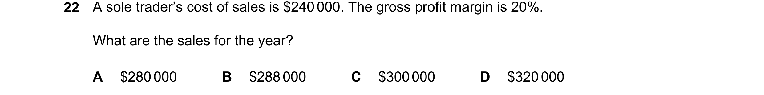 Question 332: A sole trader’s cost of sales is $240 000. The gross profit margin is 20%. What are the sales for the year? A $280000 B $288000 C $300000 D…
