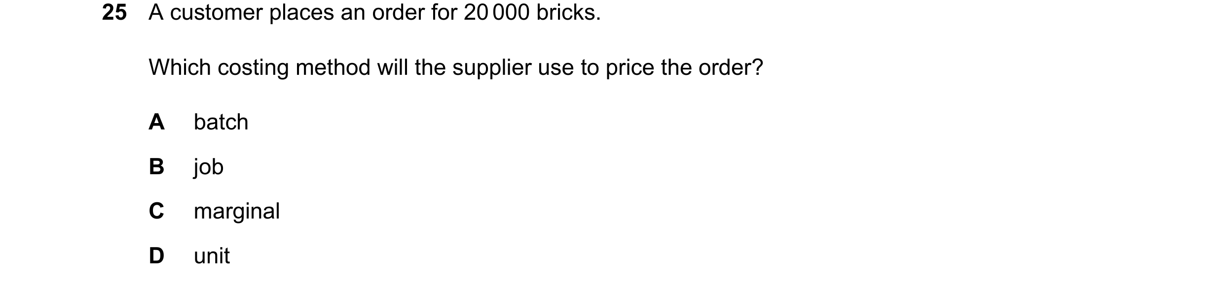 Question 524: A customer places an order for 20000 bricks. Which costing method will the supplier use to price the order? A batch B job C marginal D unit