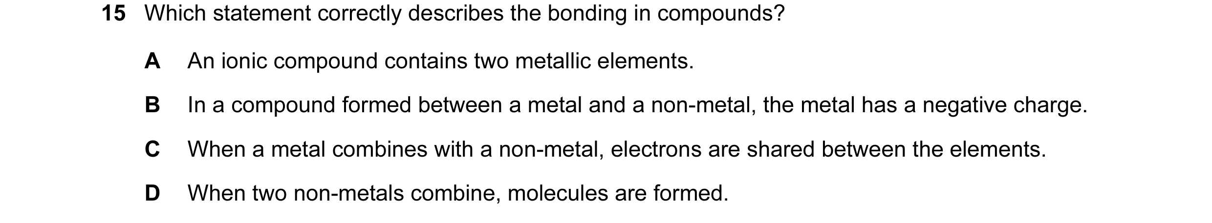 Question 19: Which statement correctly describes the bonding in compounds? A An ionic compound contains two metallic elements. B In a compound formed be…