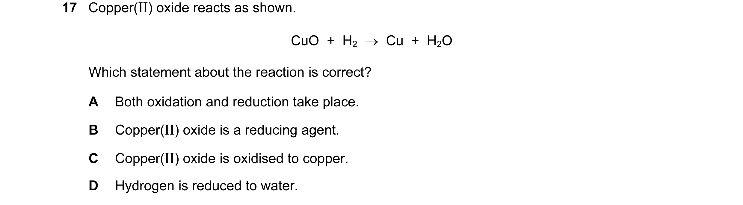 Question 21: Copper(II) oxide reacts as shown. CuO + H2 → Cu + H2O Which statement about the reaction is correct? A Both oxidation and reduction t…