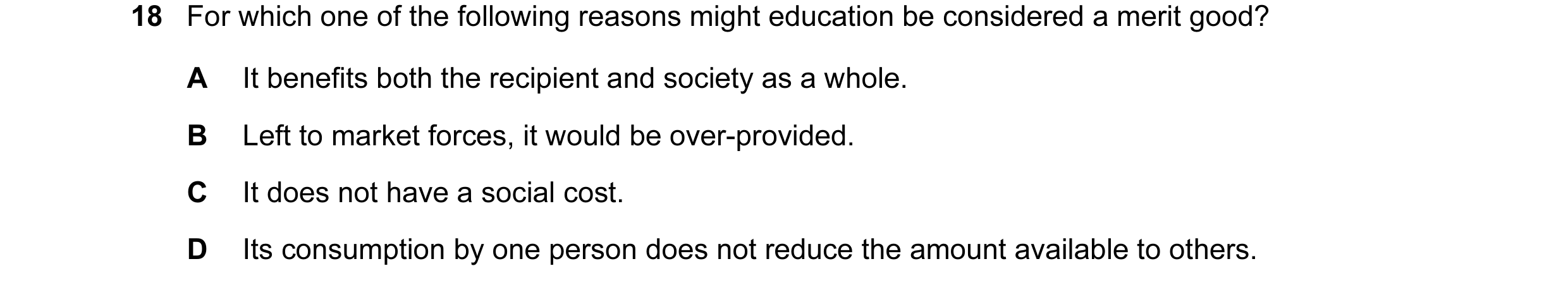 Question 10: For which one of the following reasons might education be considered a merit good? A It benefits both the recipient and society as a whole.…