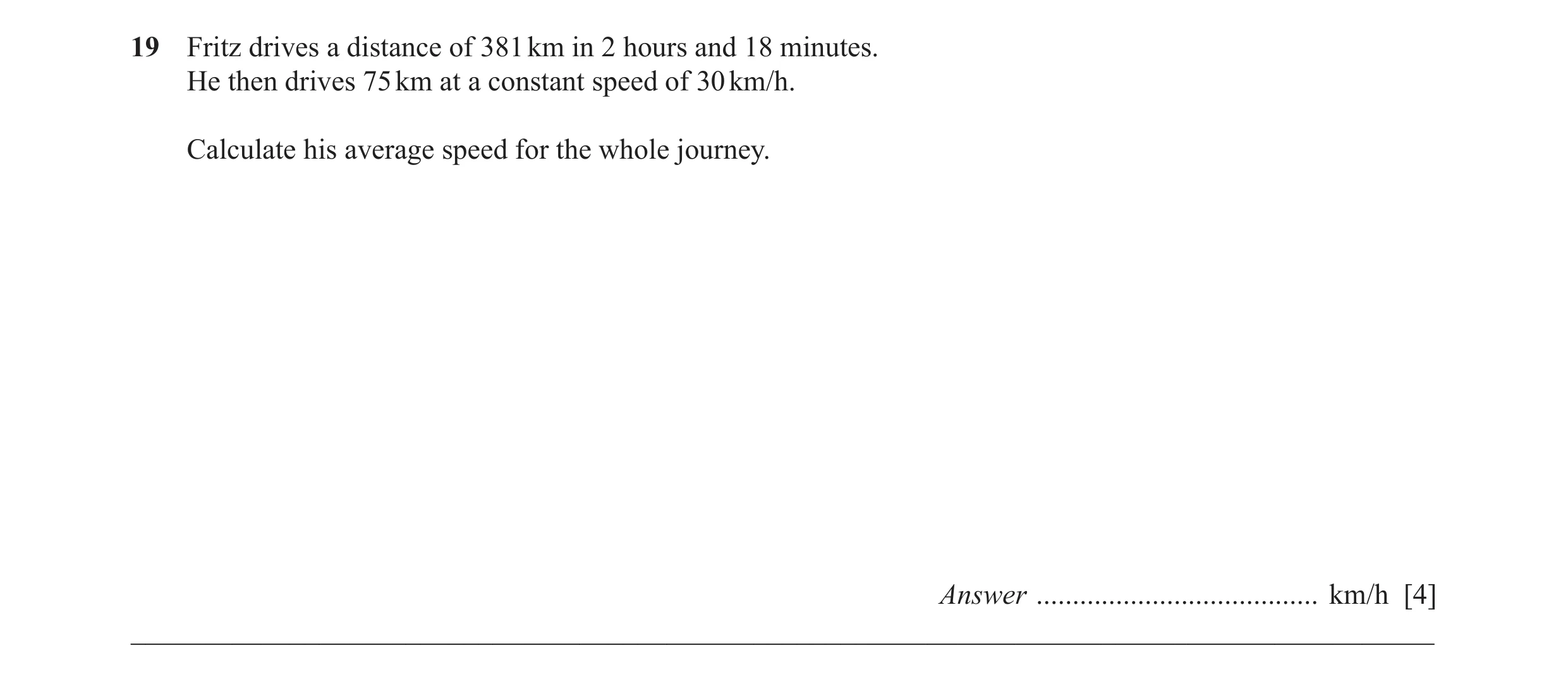Question 38: Fritz drives a distance of 381 km in 2 hours and 18 minutes. He then drives 75 km at a constant speed of 30 km/h. Calculate his average spe…