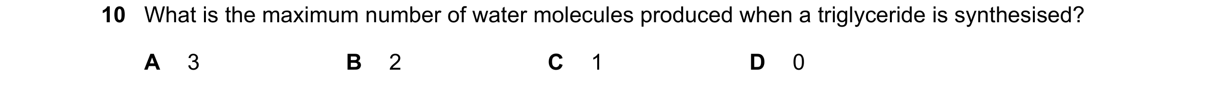 Question 232: What is the maximum number of water molecules produced when a triglyceride is synthesised? A 3 B 2 C 1 D 0