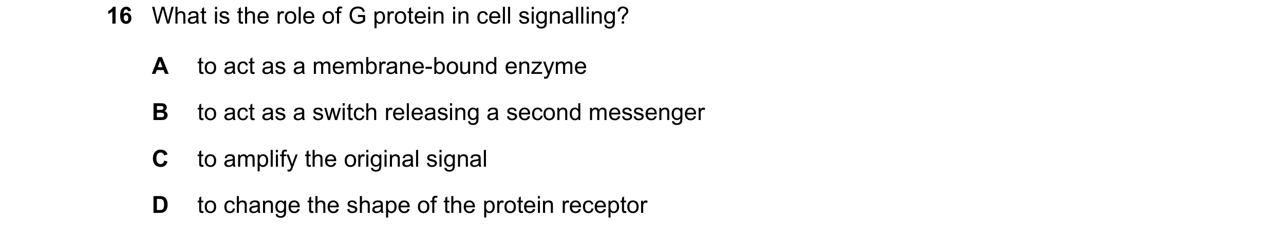 Question 104: What is the role of G protein in cell signalling? A to act as a membrane-bound enzyme B to act as a switch releasing a second messenger C t…