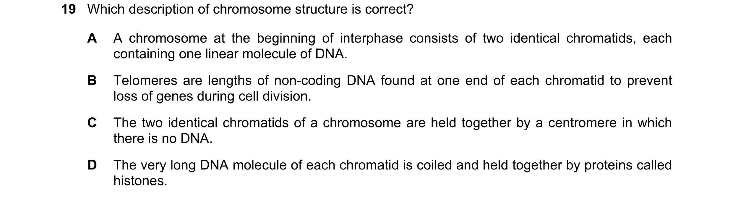 Question 82: Which description of chromosome structure is correct? A A chromosome at the beginning of interphase consists of two identical chromatids, e…