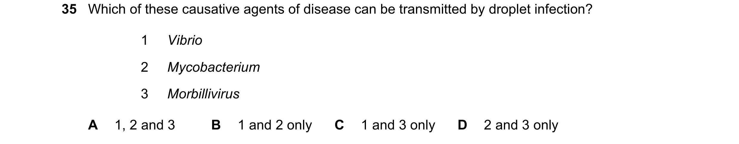 Question 118: Which of these causative agents of disease can be transmitted by droplet infection? 1 Vibrio 2 Mycobacterium 3 Morbillivirus A 1, 2 and 3 B…