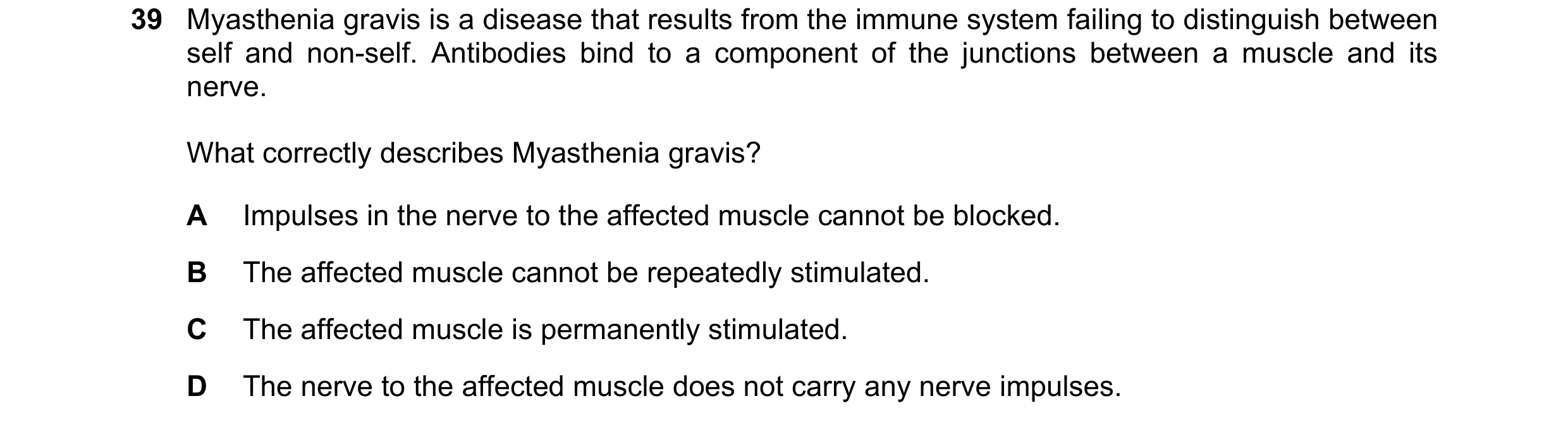 Question 99: Myasthenia gravis is a disease that results from the immune system failing to distinguish between self and non-self. Antibodies bind to a c…