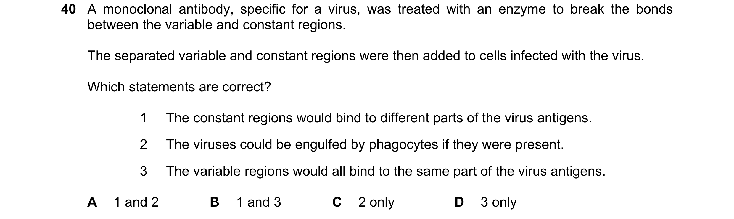 Question 106: A monoclonal antibody, specific for a virus, was treated with an enzyme to break the bonds between the variable and constant regions. The s…