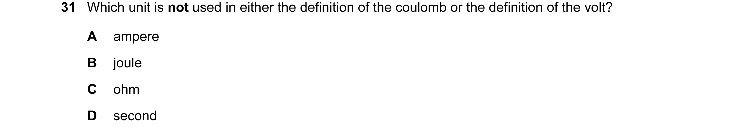 Question 71: Which unit is not used in either the definition of the coulomb or the definition of the volt? A ampere B joule C ohm D second
