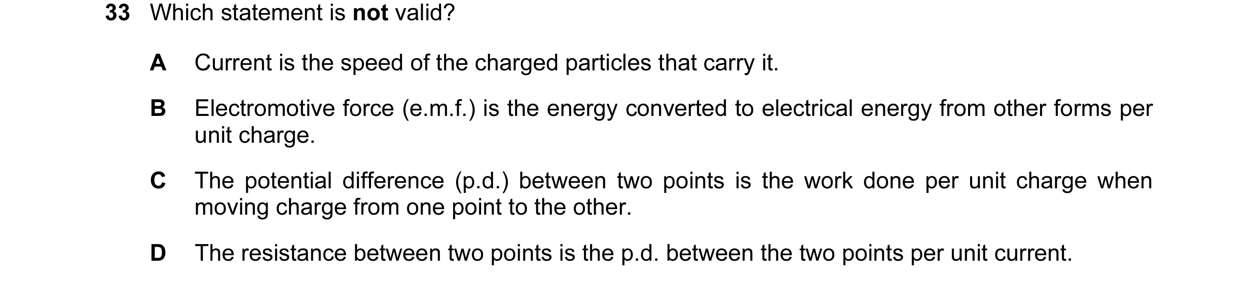 Question 72: Which statement is not valid? A Current is the speed of the charged particles that carry it. B Electromotive force (e.m.f.) is the energy c…