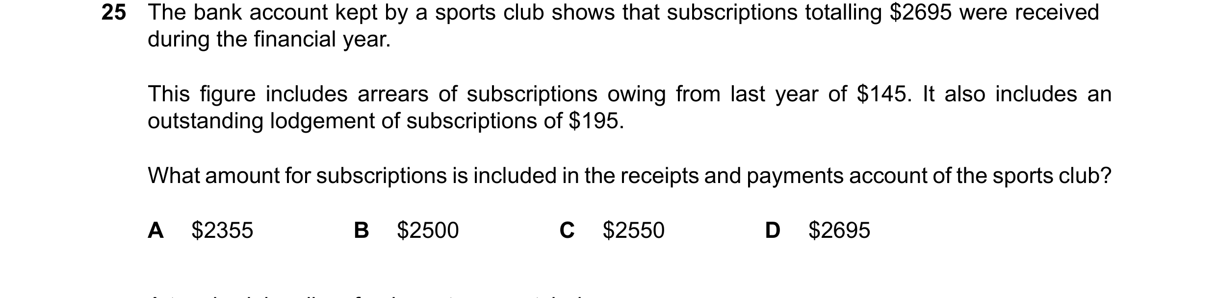 Question 25: The bank account kept by a sports club shows that subscriptions totalling $2695 were received during the financial year. This figure includ…