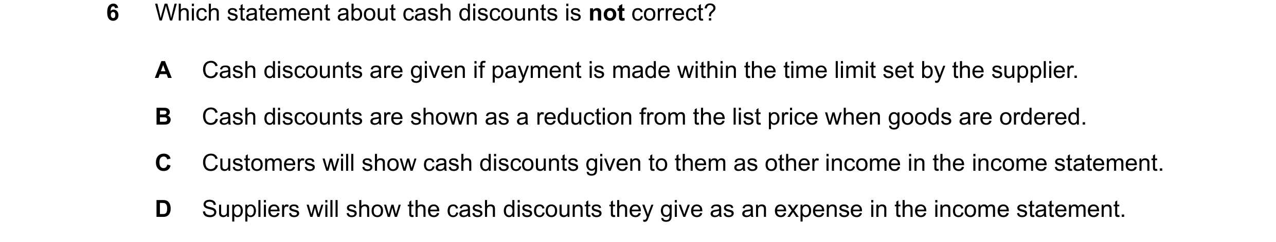 Question 47: Which statement about cash discounts is not correct? A Cash discounts are given if payment is made within the time limit set by the supplie…