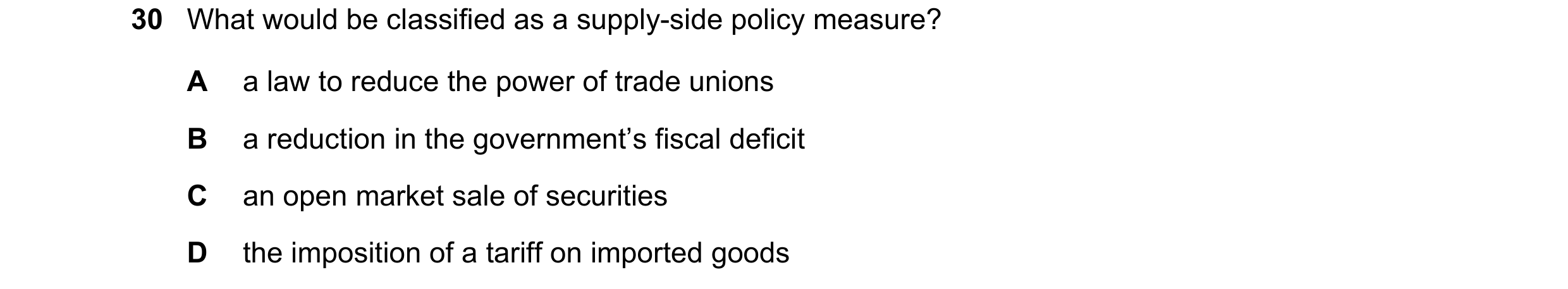 Question 37: What would be classified as a supply-side policy measure? A a law to reduce the power of trade unions B a reduction in the government’s fis…