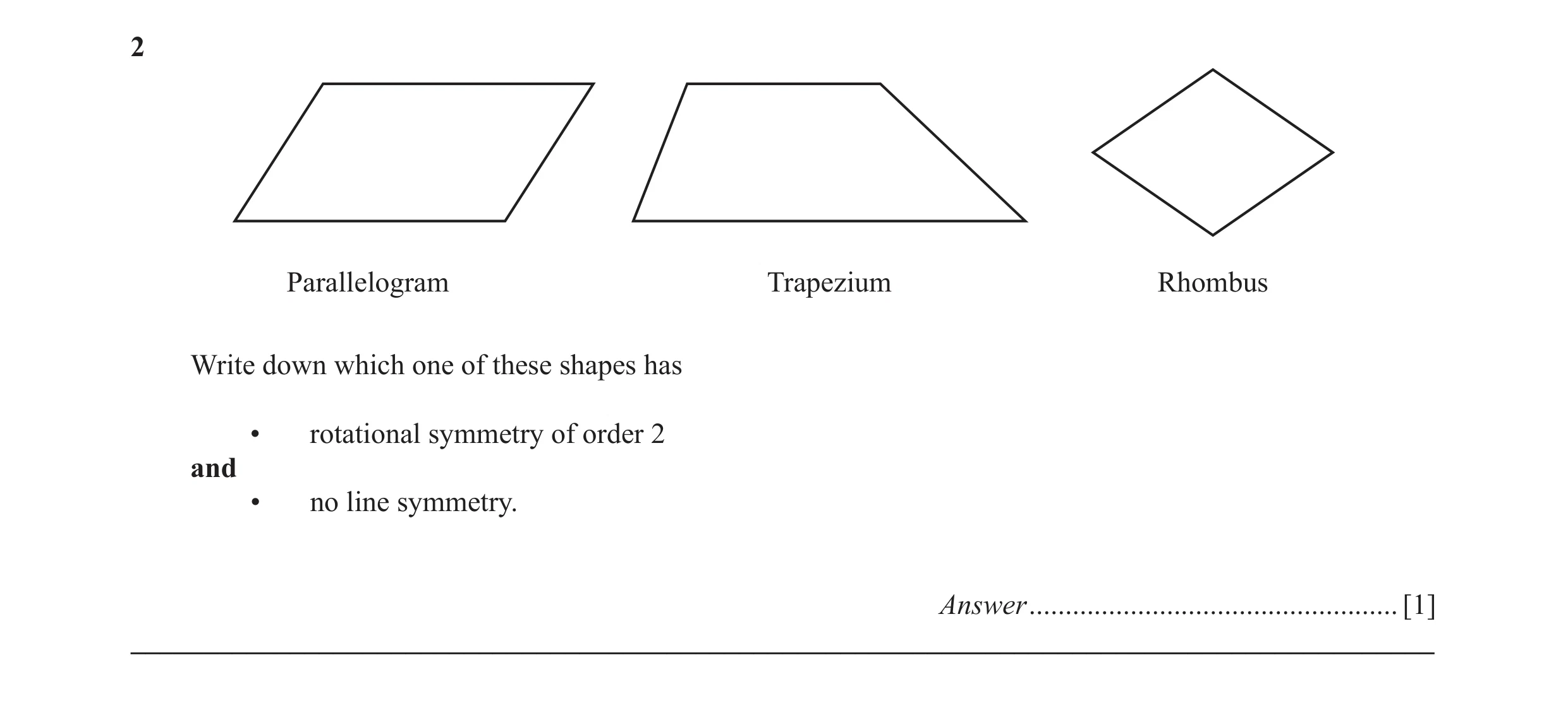 Question 25: Parallelogram Trapezium Rhombus Write down which one of these shapes has • rotational symmetry of order 2 and • no line symmetry. Answer ..…
