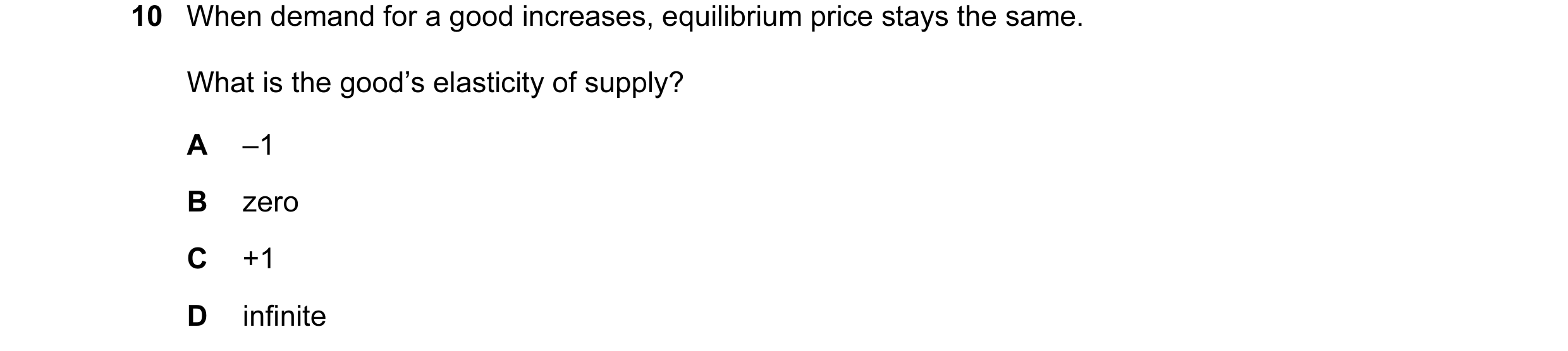 Question 30: When demand for a good increases, equilibrium price stays the same. What is the good’s elasticity of supply? A –1 B zero C +1 D infinite