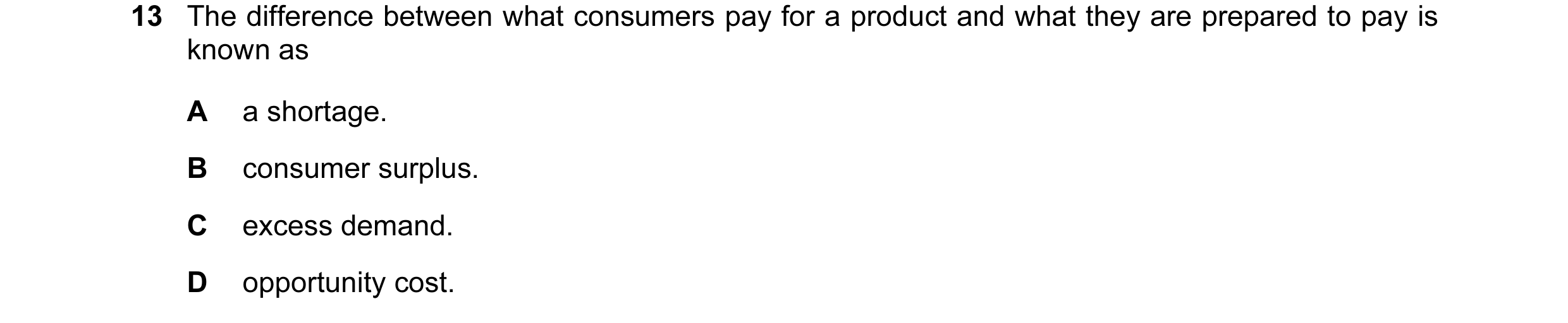 Question 38: The difference between what consumers pay for a product and what they are prepared to pay is known as A a shortage. B consumer surplus. C e…